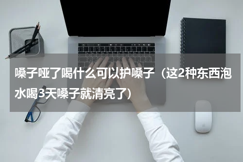 嗓子哑了喝什么可以护嗓子（这2种东西泡水喝3天嗓子就清亮了）