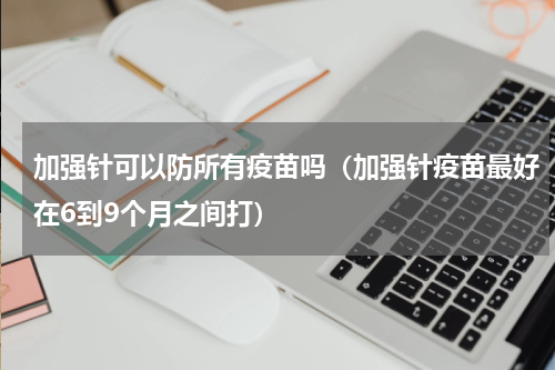 加强针可以防所有疫苗吗（加强针疫苗最好在6到9个月之间打）