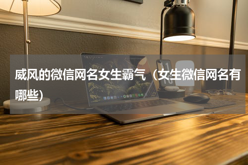 威风的微信网名女生霸气（女生微信网名有哪些）
