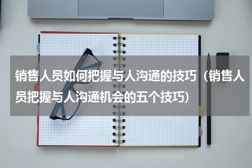 销售人员如何把握与人沟通的技巧（销售人员把握与人沟通机会的五个技巧）