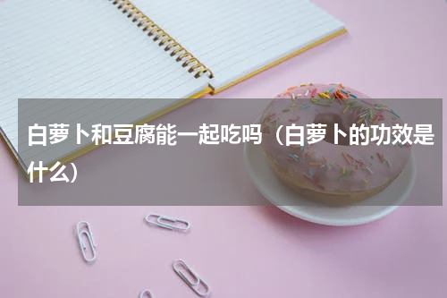 白萝卜和豆腐能一起吃吗（白萝卜的功效是什么）