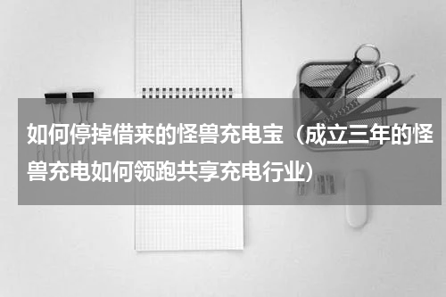 如何停掉借来的怪兽充电宝（成立三年的怪兽充电如何领跑共享充电行业）