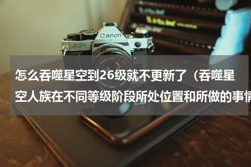 怎么吞噬星空到26级就不更新了（吞噬星空人族在不同等级阶段所处位置和所做的事情）