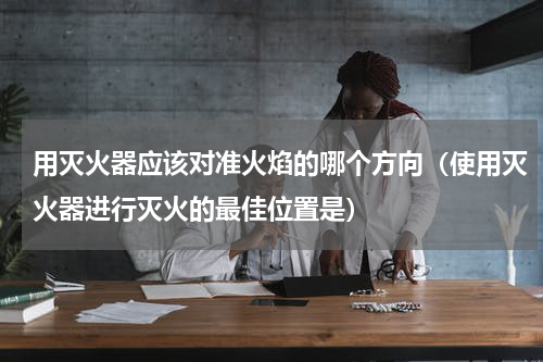 用灭火器应该对准火焰的哪个方向（使用灭火器进行灭火的最佳位置是）