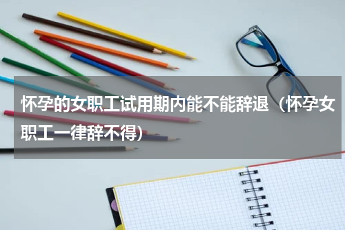 怀孕的女职工试用期内能不能辞退（怀孕女职工一律辞不得）
