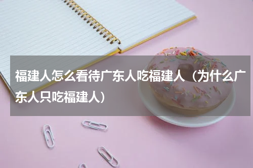 福建人怎么看待广东人吃福建人（为什么广东人只吃福建人）