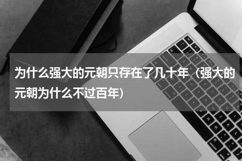 为什么强大的元朝只存在了几十年（强大的元朝为什么不过百年）