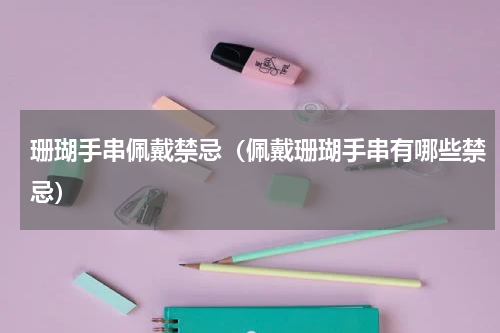 珊瑚手串佩戴禁忌（佩戴珊瑚手串有哪些禁忌）