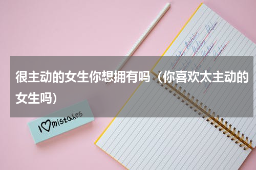 很主动的女生你想拥有吗（你喜欢太主动的女生吗）