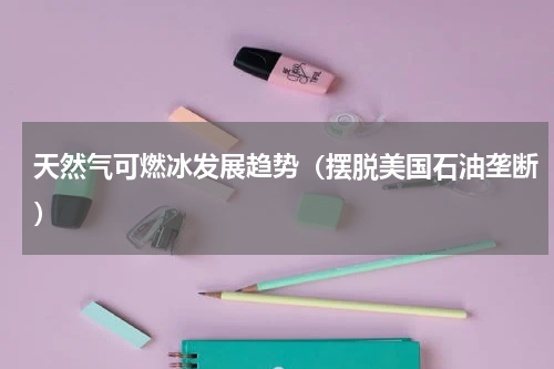 天然气可燃冰发展趋势（摆脱美国石油垄断）