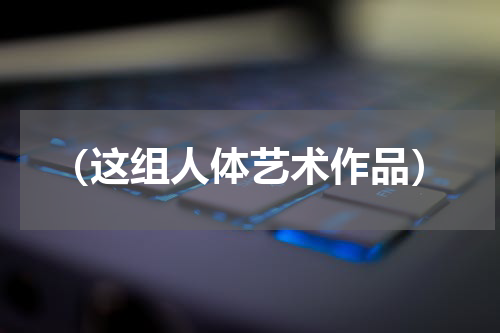 （这组人体艺术作品）