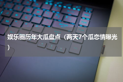 娱乐圈历年大瓜盘点（两天7个瓜恋情曝光）