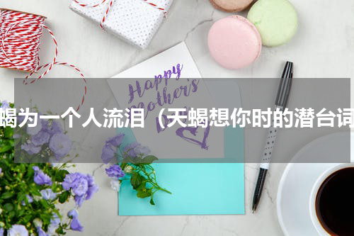 天蝎为一个人流泪（天蝎想你时的潜台词）