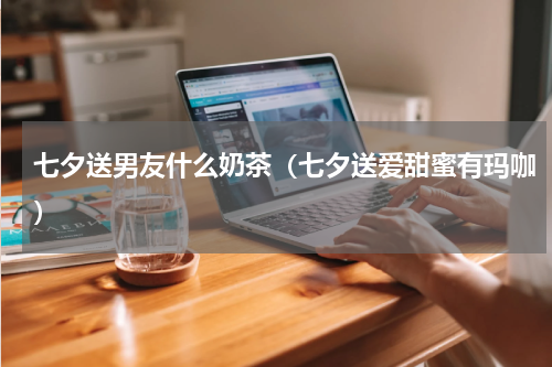 七夕送男友什么奶茶（七夕送爱甜蜜有玛咖）