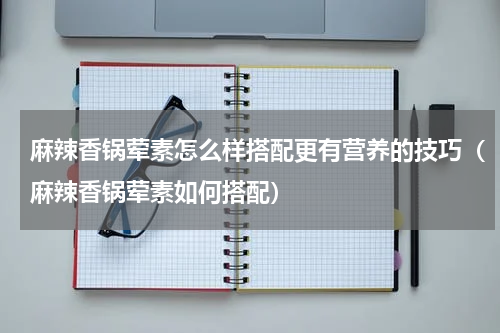 麻辣香锅荤素怎么样搭配更有营养的技巧（麻辣香锅荤素如何搭配）