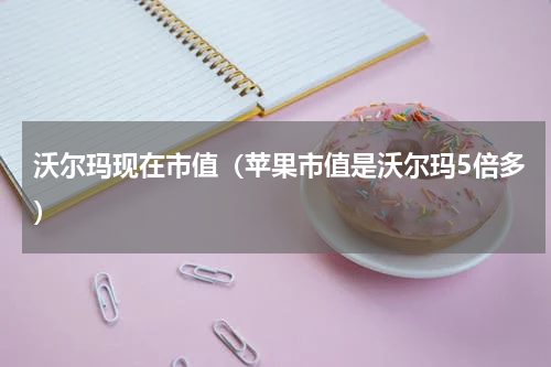 沃尔玛现在市值（苹果市值是沃尔玛5倍多）