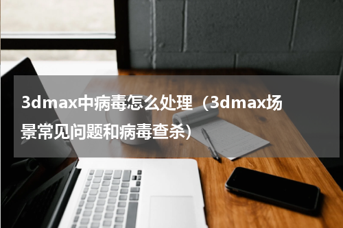 3dmax中病毒怎么处理（3dmax场景常见问题和病毒查杀）