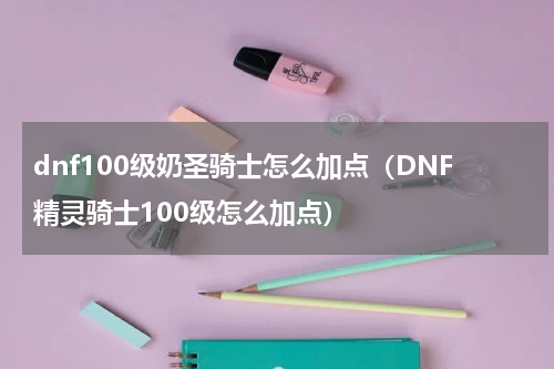 dnf100级奶圣骑士怎么加点（DNF精灵骑士100级怎么加点）
