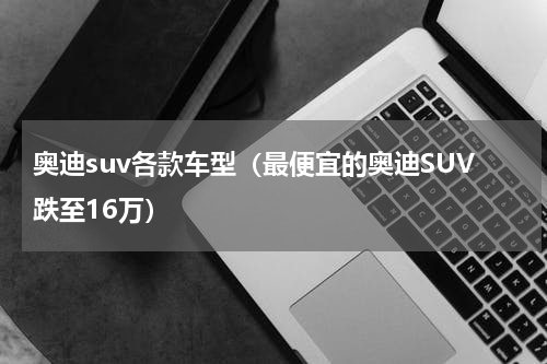 奥迪suv各款车型（最便宜的奥迪SUV跌至16万）