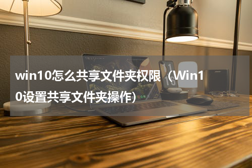 win10怎么共享文件夹权限（Win10设置共享文件夹操作）