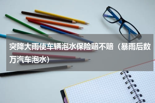突降大雨使车辆泡水保险赔不赔（暴雨后数万汽车泡水）