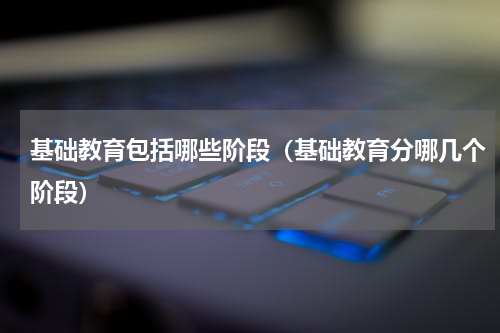 基础教育包括哪些阶段（基础教育分哪几个阶段）