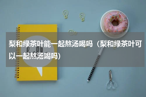 梨和绿茶叶能一起熬汤喝吗（梨和绿茶叶可以一起熬汤喝吗）