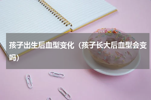 孩子出生后血型变化（孩子长大后血型会变吗）