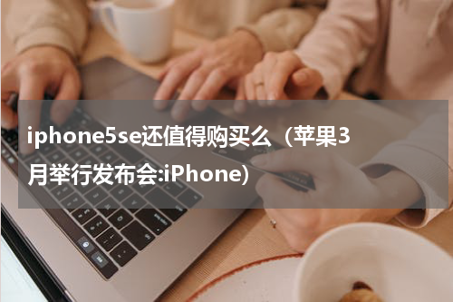 iphone5se还值得购买么（苹果3月举行发布会:iPhone）