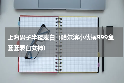 上海男子半夜表白（哈尔滨小伙摆999盒套套表白女神）