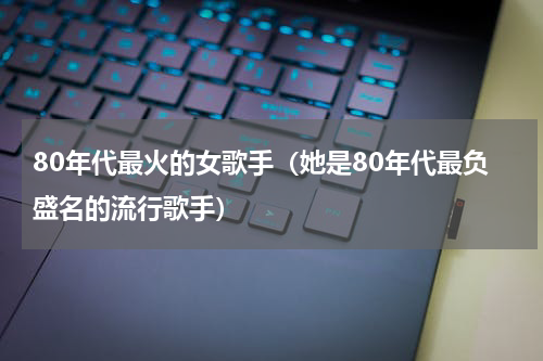 80年代最火的女歌手（她是80年代最负盛名的流行歌手）