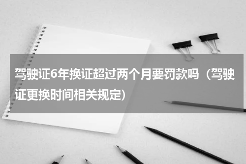 驾驶证6年换证超过两个月要罚款吗（驾驶证更换时间相关规定）