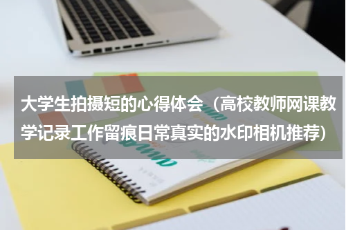 大学生拍摄短的心得体会（高校教师网课教学记录工作留痕日常真实的水印相机推荐）
