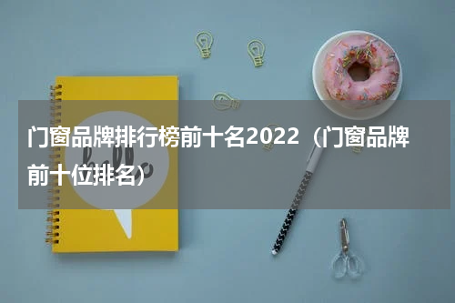 门窗品牌排行榜前十名2022（门窗品牌前十位排名）