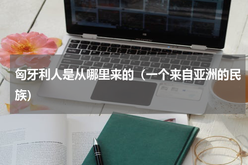 匈牙利人是从哪里来的（一个来自亚洲的民族）