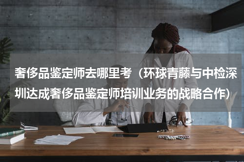 奢侈品鉴定师去哪里考（环球青藤与中检深圳达成奢侈品鉴定师培训业务的战略合作）