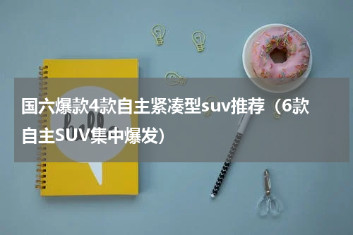 国六爆款4款自主紧凑型suv推荐（6款自主SUV集中爆发）