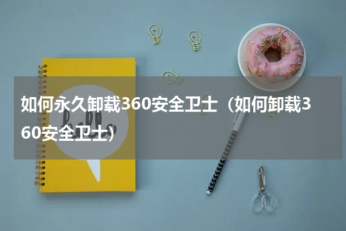 如何永久卸载360安全卫士（如何卸载360安全卫士）