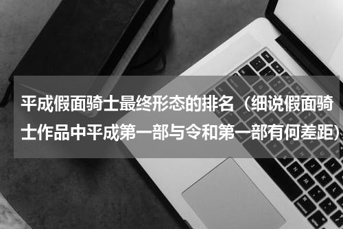 平成假面骑士最终形态的排名（细说假面骑士作品中平成第一部与令和第一部有何差距）