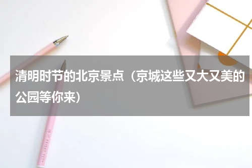 清明时节的北京景点（京城这些又大又美的公园等你来）