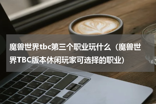 魔兽世界tbc第三个职业玩什么（魔兽世界TBC版本休闲玩家可选择的职业）