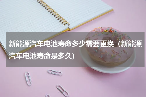 新能源汽车电池寿命多少需要更换（新能源汽车电池寿命是多久）