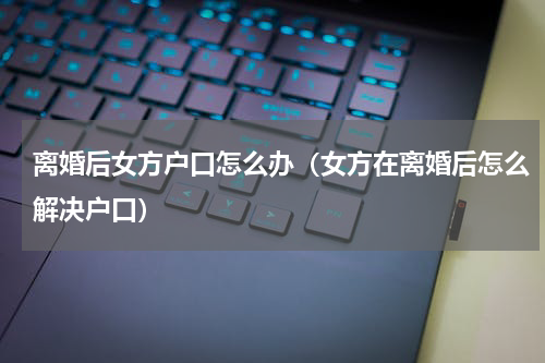离婚后女方户口怎么办（女方在离婚后怎么解决户口）