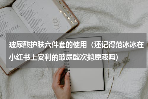玻尿酸护肤六件套的使用（还记得范冰冰在小红书上安利的玻尿酸次抛原液吗）