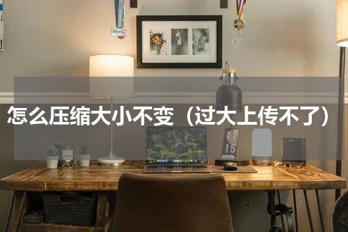 怎么压缩大小不变（过大上传不了）