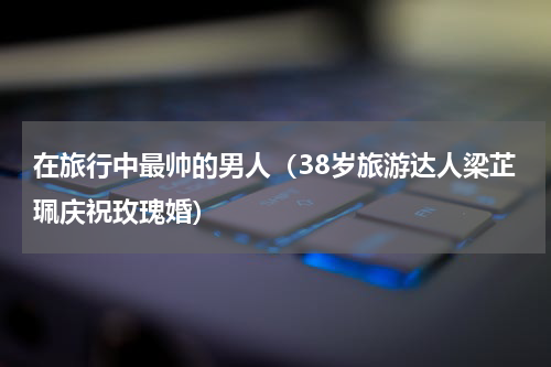 在旅行中最帅的男人（38岁旅游达人梁芷珮庆祝玫瑰婚）