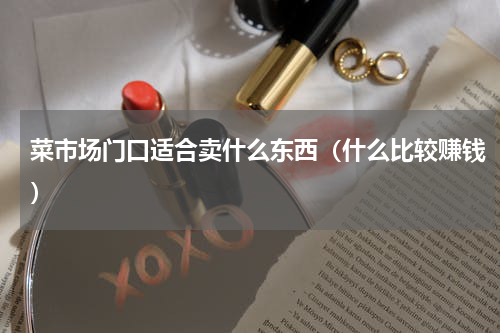 菜市场门口适合卖什么东西（什么比较赚钱）