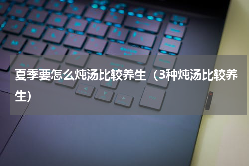 夏季要怎么炖汤比较养生（3种炖汤比较养生）