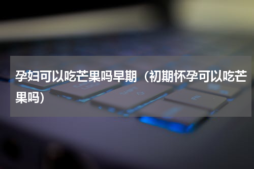 孕妇可以吃芒果吗早期（初期怀孕可以吃芒果吗）