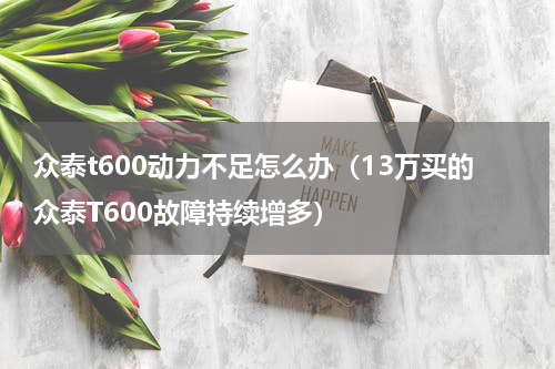 众泰t600动力不足怎么办（13万买的众泰T600故障持续增多）
